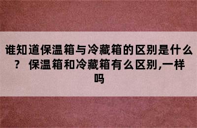 谁知道保温箱与冷藏箱的区别是什么？ 保温箱和冷藏箱有么区别,一样吗